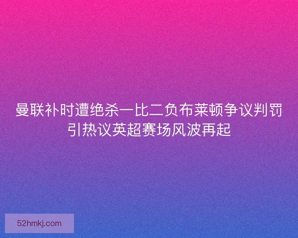 曼联补时遭绝杀一比二负布莱顿争议判罚引热议英超赛场风波再起