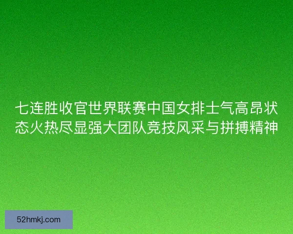 七连胜收官世界联赛中国女排士气高昂状态火热尽显强大团队竞技风采与拼搏精神