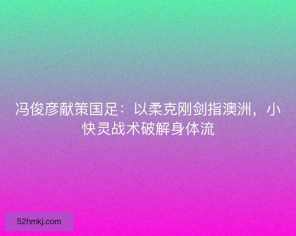 冯俊彦献策国足：以柔克刚剑指澳洲，小快灵战术破解身体流