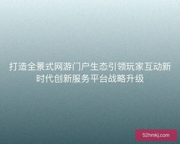 打造全景式网游门户生态引领玩家互动新时代创新服务平台战略升级