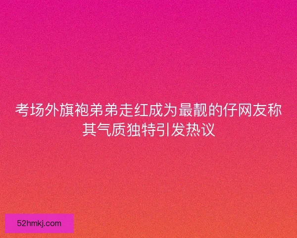 考场外旗袍弟弟走红成为最靓的仔网友称其气质独特引发热议