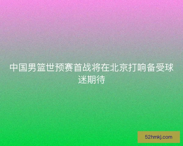 中国男篮世预赛首战将在北京打响备受球迷期待