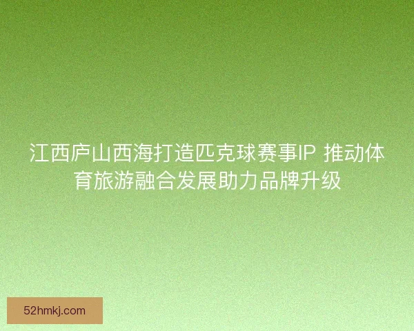 江西庐山西海打造匹克球赛事IP 推动体育旅游融合发展助力品牌升级