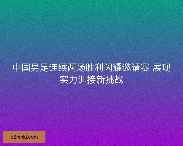 中国男足连续两场胜利闪耀邀请赛 展现实力迎接新挑战