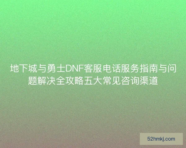 地下城与勇士DNF客服电话服务指南与问题解决全攻略五大常见咨询渠道