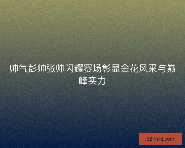 帅气彭帅张帅闪耀赛场彰显金花风采与巅峰实力