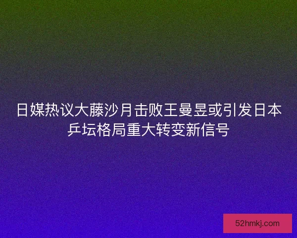 日媒热议大藤沙月击败王曼昱或引发日本乒坛格局重大转变新信号