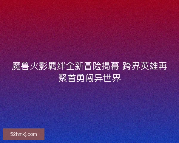 魔兽火影羁绊全新冒险揭幕 跨界英雄再聚首勇闯异世界