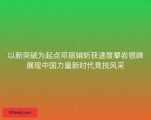 以新突破为起点邓丽娟斩获速度攀岩银牌展现中国力量新时代竞技风采