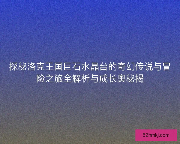 探秘洛克王国巨石水晶台的奇幻传说与冒险之旅全解析与成长奥秘揭