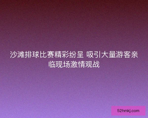 沙滩排球比赛精彩纷呈 吸引大量游客亲临现场激情观战