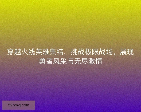 穿越火线英雄集结，挑战极限战场，展现勇者风采与无尽激情