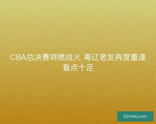 CBA总决赛将燃战火 粤辽老友再度重逢看点十足