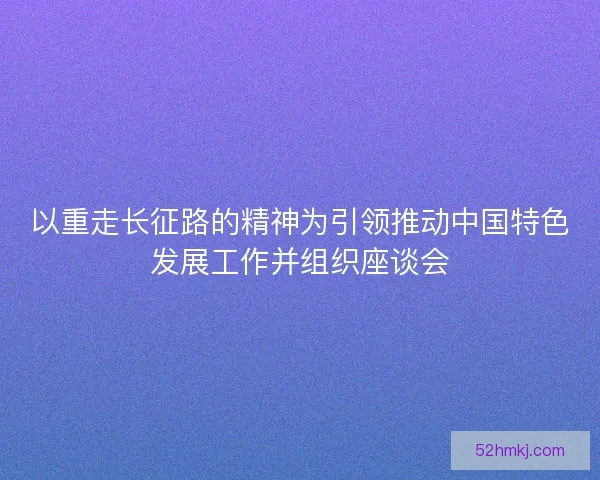 以重走长征路的精神为引领推动中国特色发展工作并组织座谈会