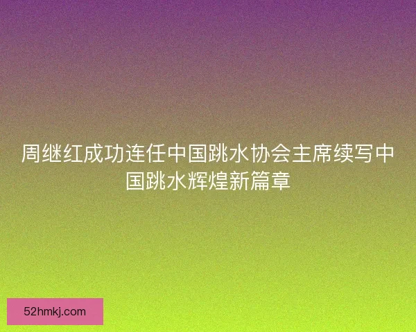 周继红成功连任中国跳水协会主席续写中国跳水辉煌新篇章