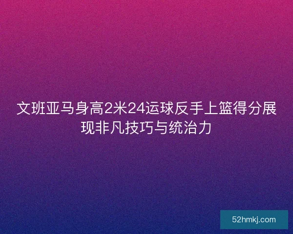 文班亚马身高2米24运球反手上篮得分展现非凡技巧与统治力