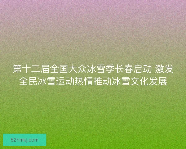第十二届全国大众冰雪季长春启动 激发全民冰雪运动热情推动冰雪文化发展