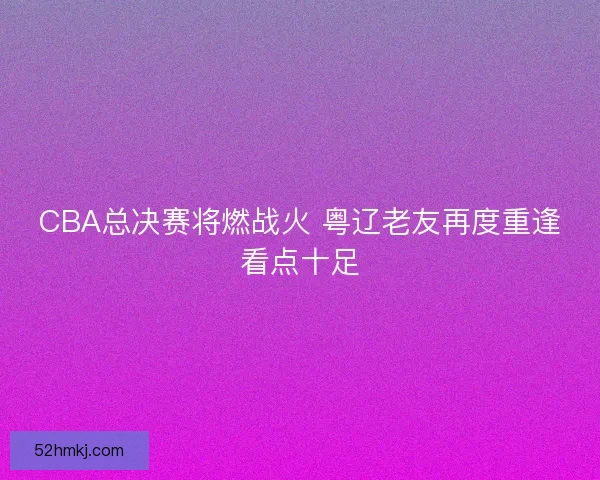 CBA总决赛将燃战火 粤辽老友再度重逢看点十足
