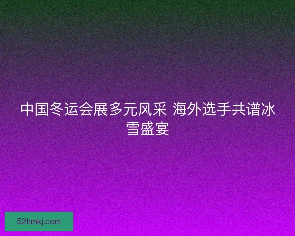 中国冬运会展多元风采 海外选手共谱冰雪盛宴