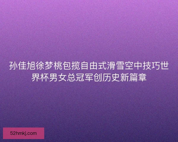 孙佳旭徐梦桃包揽自由式滑雪空中技巧世界杯男女总冠军创历史新篇章