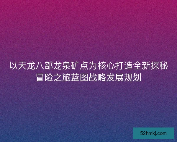 以天龙八部龙泉矿点为核心打造全新探秘冒险之旅蓝图战略发展规划