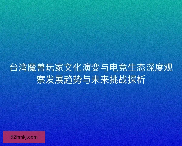 台湾魔兽玩家文化演变与电竞生态深度观察发展趋势与未来挑战探析