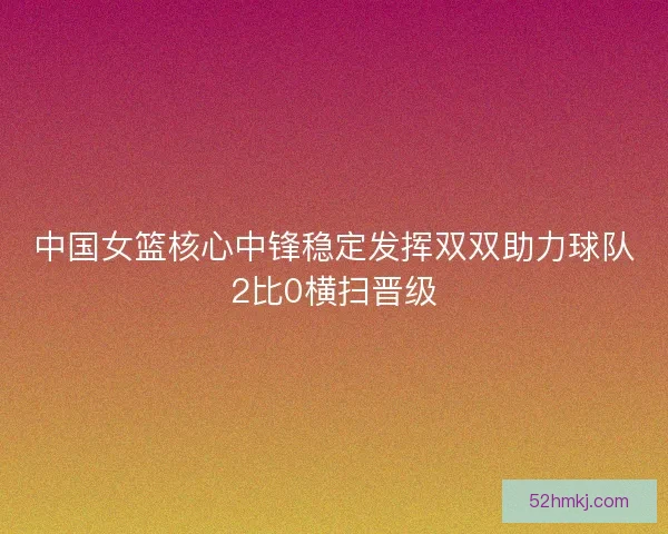 中国女篮核心中锋稳定发挥双双助力球队2比0横扫晋级