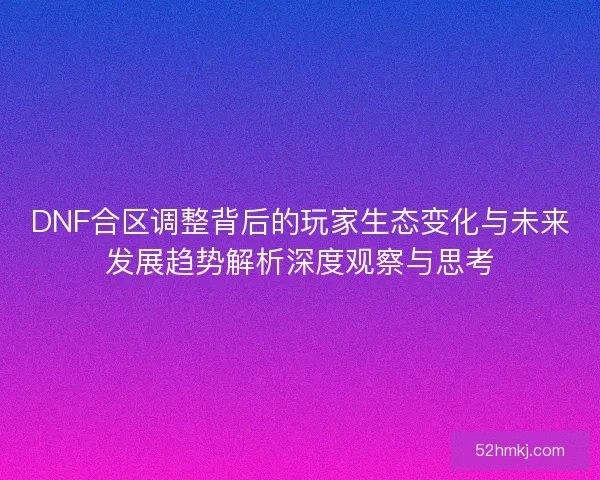 DNF合区调整背后的玩家生态变化与未来发展趋势解析深度观察与思考