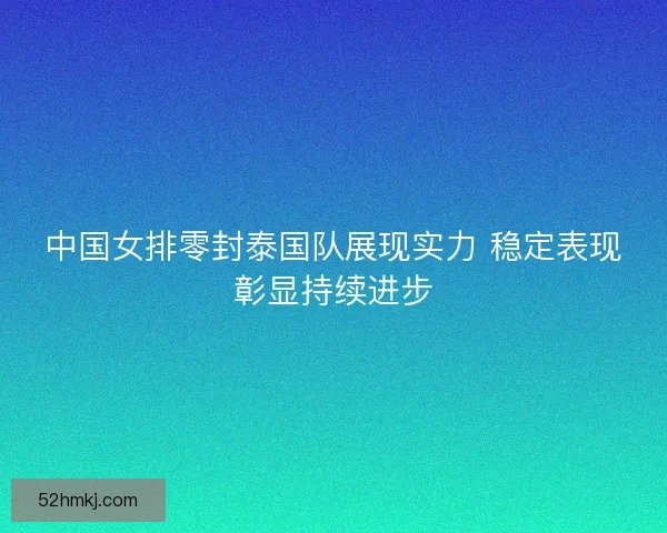 中国女排零封泰国队展现实力 稳定表现彰显持续进步