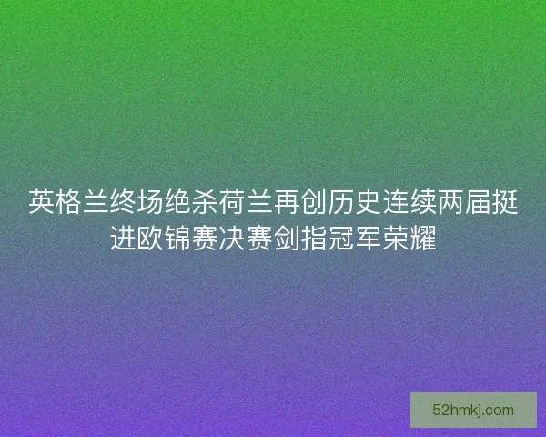 英格兰终场绝杀荷兰再创历史连续两届挺进欧锦赛决赛剑指冠军荣耀